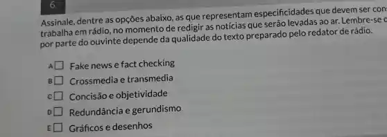 Assinale dentre as opçōes abaixo , as que representam especificidades que devem ser con
trabalha em rádio ,no momento de redigir as notícias que serão ao ar .Lembre -se o
por parte do ouvinte depende da qualidade do texto preparado pelo redator de rádio.
A Fake news e fact checking
B Crossmedia e transmedia
Concisão e objetividade
Redundância e gerundismo
Gráficos e desenhos
6.