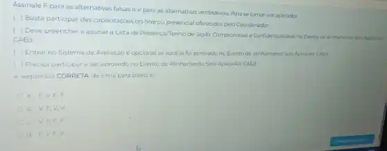 Assinale F para as alternativas falsase V para as alternativas verdadeiras Para se tornar um aplicador,
()
Basta participar das capacitações on-line ou presencial oferecidas pelo Coordenador
(
) Deve preencher e assinar a Lista de Presença/Termo de Sigilo Compromisso e Confidencialidade no Evento de alinhamento Selo Aplicador
CAEd
Entrar no Sistema de Avaliação é opcional se você já foi aprovado no Evento de alinhamento Selo Aplicador CAEd
) Precisa participare ser aprovado no Evento de Alinhamento Selo Aplicador CAEd.
A sequência CORRETA, de cima para baixo, e:
F. F.
b V.F,V
C. V.F,F,F
d. F,V,F V.