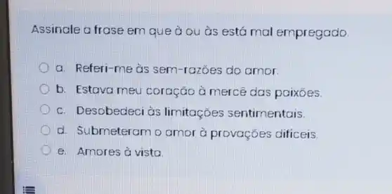 Assinale a frase em que à ou às está mal empregado.
a. Referi-me às sem-razoes do amor.
b. Estava meu coração à mercê das paixoes.
c. Desobedeci às limitaçōes sentimentais.
d. Submeteram o amor à provações dificeis.
e. Amores à vista