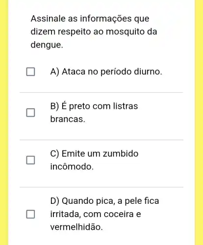 Assinale as informações que
dizem respeito ao mosquito da
dengue.
A) Ataca no período diurno.
B) E preto com listras
brancas.
C) Emite um zumbido
incômodo.
D) Quando pica, a pele fica
irritada, com coceira e