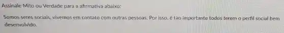 Assinale Mito ou Verdade para a afirmativa abaixo:
Somos seres sociais, vivemos em contato com outras pessoas . Por isso, é tão importante todos terem o perfil social bem
desenvolvido.