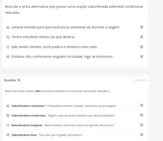 Assinale a única alternativa que possui uma oração subordinada adverbial condicional
reduzida:
a) Levarei comida para que você possa alimentar-se durante a viagem
b) Tenho estudado menos do que deveria.
c) Não tendo clientes , você poderá ir embora mais cedo.
d) Embora não conhecesse ninguém na cidade, logo se enturmou.
Questão 10
Numa das frases abaixo não se encontra exemplo da conjunção anunciada. Assinale a
a) Subordinativa concessiva."Conquanto estivesese cansado, concordou em prosseguir";
b) Subordinativa condicional-Digam o que quiserem contanto que não me ofendam";
C Subordinativa temporal -"Malanoteceu iniciou-se a festa com grande entusiasmo";
d) Subordinativa final."Saiu sem que ninguém percebesse";
#10390979