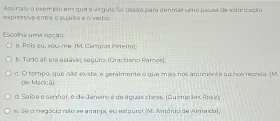 Assinale o exemplo em que a virgula foi usada para denotar uma pausa de valorização
expressiva entre o sujeito e o verbo:
Escolha uma opção:
a. Pois eu, vou me. (M: Campos Pereira)
b. Tudo ali era estável, seguro. (Graciliano Ramos);
c. O tempo, que não existe, é geralmente o que mais nos atormenta ou nos recreia. (M.
de Maricá)
d. Saiba o senhor ,ode-Janeiroé de águas claras (Cuimarâes Rosa);
e. Se o negócio não se arranja, eu estouro! (M. Antônio de Almeida):