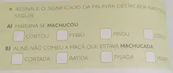 ASSINALE o SIGNIFICAD O D A PALA VRA DE STAC ADAN
SEGUIR.
A)MARIANA SE MACHUCOU
square  CORTOU square  IFERIU
square  PISOU
square 
o
B) ALINE N A	OMEUA ACA QU EEST AVA MA CHUCADA
square  I COR TADA square  BATIDA
square  IPISAD A
square  VERDE