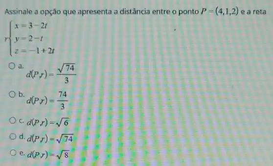 Assinale a opção que apresenta a distância entre o ponto P=(4,1,2) e a reta
 ) x=3-2t y=2-t z=-1+2t 
a.
d(P,r)=(sqrt (74))/(3)
b.
d(P,r)=(74)/(3)
C. d(P,r)=sqrt (6)
d. d(P,r)=sqrt (74)
e. d(P,r)=sqrt (8)