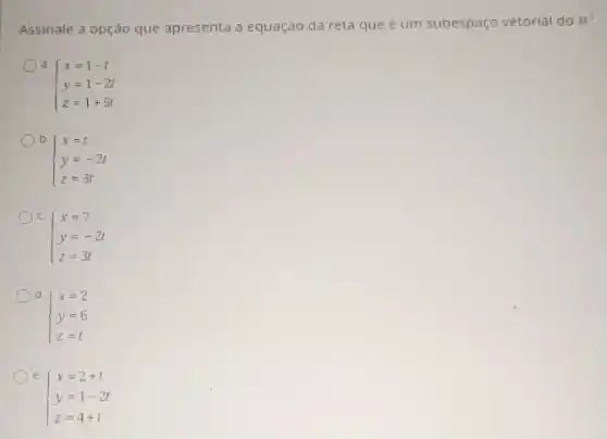 Assinale a opção que apresenta a equaçáo da reta que é um subespaço vetorial do
R^3
d.
 ) x=1-t y=1-2t z=1+5t 
b
 ) x=t y=-2t z=3t 
c
 ) x=7 y=-2t z=3t 
d
 ) x=2 y=6 z=t 
e.
 ) x=2+t y=1-2t z=4+t