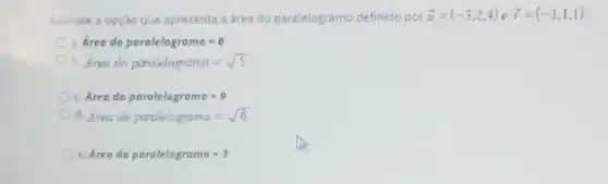 Assinale a opção que apresenta a área do paralelogramo definido por overrightarrow (u)=(-3,2,4) e overrightarrow (v)=(-1,1,1)
Area do pardlelogramo=6
b. Area do paralelogramo=sqrt (5)
c. Area do porolelogramo=9
d. Area do paralelogramo=sqrt (6)
Area do parolelogramo=3