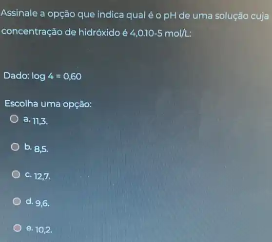 Assinale a opção que indica qual é o pH de uma solução cuja
concentração de hidróxido é
4,0.10-5mol/L:
Dado: log4=0,60
Escolha uma opção:
a. 11,3.
b. 8,5
C. 12,7.
d. 9,6.
e. 10,2 .