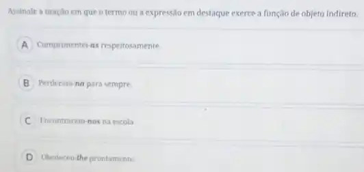 Assinale a oração em que o termo ou a expressão em destaque exerce a função de objeto Indireto.
A Cumprimentei as respeitosamente.
B Perderam na para sempre.
C Encontraram-nos na escola.
D Obedeceu the prontamente