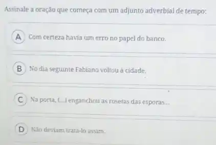 Assinale a oração que começa com um adjunto adverbial de tempo:
A ) Com certeza havia um erro no papel do banco. A
B No dia seguinte Fabiano voltou à cidade.
C Na porta, (...) enganchou as rosetas das esporas. __
D
) Não deviam tratá-lo assim.