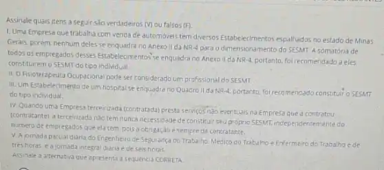 Assinale quais itens a seguir são verdadeiros (V) ou falsos (F)
1. Uma Empresa que trabalha com venda de automovels tem diversos Estabelecimentos espalhados no estado de Minas
Gerais, porém, nenhum deles se enquadra no Anexo II da
NR-4 para o dimensionamento do SESMT. A somatória de
todos os empregados desses Estabelecimentos'se enquadra no Anexo II da NR 4. portanto, foi recomendado a eles
constituirem o SESMT do tipo individual.
II. O Fisioterapeuta Ocupaciona pode ser considerado um profissional do SESMT.
III. Um Estabelecimento de um hospital se enquadra no Quadro II da NR-4, portanto, foi recomendado constituir o SESMT
do tipo individual.
IV. Quando uma Empresa terceirzada (contratada) presta servigos nào eventuais na Empresa que a contratou
(contratante), a terceirizada nào tem nunca necessidade de constituir seu proprio SESMI independentemente do
numero de empregados que ela tem, pois a obrigação e sempre da contratante.
V. A jornada parcial diàna do Engenheiro de Segurança do.Trabalho. Médico do Trabalho e Enfermeiro do Trabalho é de
trés horas, e a jornada integral diaria e de seis horas.
Assinale a alternativa que apresenta a sequencia CORRETA