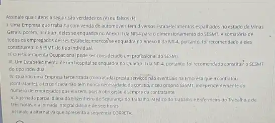 Assinale quais itens a seguir são verdadeiros (V)ou falsos (F)
1. Uma Empresa que trabalha com venda de automovers tem diversos Estabelecimentos espalhados no estado de Minas
Gerais, porém, nenhum deles se enquadra no Anexo II da NR-4 para o dimensionamento do SESMr A somatória de
todos os empregados desses Estabelecimentos'se enquadra no Anexo II da NR-4, portanto, fo recomendado a eles
constituirem o SESMT do tipo individual.
II. OFisioterapeuta Ocupacional pode ser considerado um profissional do SESMT.
III. Um Estabelecimento de um hospital se enquadra no Quadro II da NR-4, portanto, foi recomendade constituir o SESMT
do tipo individual.
IV. Quando uma Empresa tercerizada (contratada) presta serviçosnia eventua's na Empresa que a contratou
(contratante). a tercerizada nào tem nunca necessidade de constituir seu proprio SESMI independentemente do
numero de empregados que elatem, pois a obrigatdo e sempre da contratante.
V. A jornada parcial diaria do Engenheiro de Segurança do Trabalho. Médico do Trabalho e Enfermeiro do Trabalho é de
trés horas, e ajornada integral diana e deseishoras.
Assinale a alternativa que apresenta a sequencia CORRETA