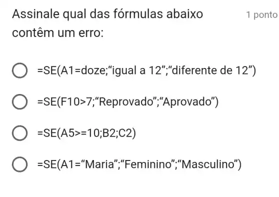 Assinale qual das fórmulas abaixo
contêm um erro:
=SE(A1=doze;'' giaula 12'', diferente de 12'')
=SE(F10gt 7; Reprovado", A'rrvvado'')
=SE(A5gt =10;B2;C2)
=SE(A1=^nMaria'', Feminino', '' a asculino'')
1 ponto