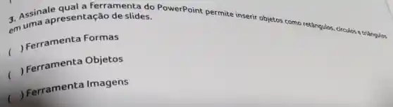 a Assinale qual a ferramenta do PowerPoint permite inserir objetos como retângulos, cứculos e triângulos em uma apresentaçã o de slides.
()
 Ferramenta Formas
()
 Ferramenta Objetos
()
Ferramenta Imagens