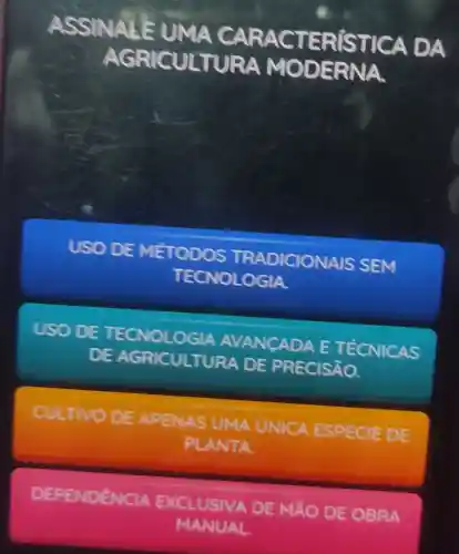 ASSINALE UMA CARAC TER[STI CA DA
AGRICULT URA MO DERNA.
USO DE MÉTODOS TRADICIONAIS SEM
TECNOLOGIA
USO DE TECNOLOGIA AVANCADA E TÉCNICAS
DE AGRICULTURA DE PRECISÃO.
CULTIVO DE APENAS UMA UNICA ESPECIE DE
PLANTA
DEPENDÊNCIA EXCLUSIVA A DE MãO DE OBRA