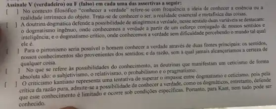 Assinale V (verdadeiro)ou F (falso) em cada uma das assertivas a seguir:
()
No contexto filosófico "conhecer a verdade'refere-se com frequência a ideia de conhecer a essência ou a
realidade intrinseca do objeto. Trata-se de conhecer o ser, a realidade essencial e metafisica das coisas.
()
A doutrina dogmática defende a possibilidade de atingirmos a verdade, nesse sentido duas variáveis se destacam:
dogmatismo ingênuo onde conhecemos a verdade a partir de um esforço conjugado de nossos sentidos e
inteligência; e o dogmatismo crítico, onde conhecemos a verdade sem dificuldade percebendo o mundo tal qual
ele é.
()
Para o pirronismo seria possivel o homem conhecer a verdade através de duas fontes principals: 0s sentidos,
nossos conhecimentos são provenientes dos sentidos; e da razão sem a qual jamais alcançaríamos a certeza de
qualquer coisa.
()
No que se refere às possibilidades do conhecimento, as doutrinas que manifestam um ceticismo de forma
absoluta são: 0 subjetivismo, o relativismo, o probabilismo e o pragmatismo.
J criticismo kantiano representa uma tentativa de superar o impasse entre dogmatismo e ceticismo, pois pela
critica da admite-se a possibilidade de conhecer a verdade como os dogmáticos , entretanto, defende
esse conhecimento é limitado e ocorre sob condições especificas Portanto, para Kant, nem tudo pode ser
conhecido.