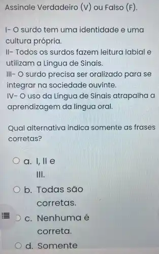 Assinale Verdadeiro (V ) ou Falso (F).
I- O surdo tem uma identidade e uma
cultura própria.
II- Todos os surdos fazem leitura labial e
utilizam a Lingua de Sinais.
III- O surdo precisa ser oralizado para se
integrar na sociedade ouvinte.
IV-O uso da Língua de Sinais atrapalha a
aprendizagem da língua oral.
Qual alternativa indica somente as frases
corretas?
a. I, ll e
III.
b. Todas são
corretas.
D c. Nenhuma é
d. Somente