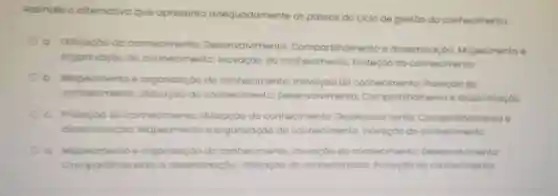 Assinole a alternativo que apresento adequadamente os passos do ciclo de gestáo do conhecimento
a Utilização do conh conhecimento
Desenvolvimento Compartilhament e disseminaçdo Mapeamento e
organizaçǎo do co conhecimento Inovação do onhecimento;Proteção do conhecimento
b e organizaçao do conhecimento Inovação do conhecimento Proteçoo do
conhecimento Utilização do conhecimento Desenvolvimento;Compartihamento e disseminaçdo
c. Protecto do conhecimento Utilizaçáo do conhecimento Desenvolvimento Compartihamento
disseminação: Mo Mapeamento e organizaçao do conhecimento Inovoção do conhecimento
a. Mapeamento e organizaçǎo do conhecimento to: inovação do conhecimento Desenvolvimento:
Compor shomento e disseminação Utilizaçáo do conhecimento Proteçao do conhecimento