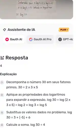 Assistente de IA
Resposta
Explicação
Decomponha o número 30 em seus fatores
primos. 30=2times 3times 5
Aplique as propriedades dos logaritmos
para expandir a expressão. log30=log(2x
3times 5)=log2+log3+log5
Substitua os valores dados no problema. log
30=3+(-5)+6
4 Calcule a soma. log30=4