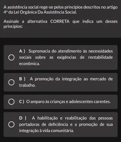 A assistência social rege-se pelos princípios descritos no artigo
4^circ  da Lei Orgânica Da Assistência Social.
Assinale a alternativa CORRETA que indica um desses
princípios:
A) Supremacia do atendimento às necessidades
sociais sobre as exigências de rentabilidade
econômica.
B ) A promoção da integração ao mercado de
trabalho.
C) O amparo às crianças e adolescentes carentes.
D ) A habilitação e reabilitação das pessoas