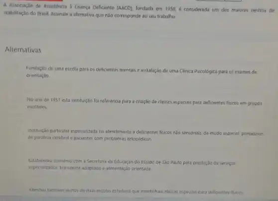 A Associação de Assisténcia a Criança Deficiente (AACD) fundada em 1950, é considerada um dos maiores centros de
reabilitação do Brasil. Assinale a afirmativa que nào corresponde ao seu trabalho.
Alternativas
Fundação de uma escola para os deficientes mentais e instalação de uma Clinica Psicológica para os exames de
orientação.
No ano de 1957 esta instituição foi referência para a criação de classes especiais para deficientes fisicos em grupos
escolares.
Institução particular especializada no atendimento a deficientes fisicos nào sensoriais, de modo especial, portadores
de paralisia cerebral e pacientes com problemas ortopédicos.
Estabeleceu convènio com a Secretaria de Educação do Estado de Sǎo Paulo para prestação de serviços
especializados, transporte adaptado alimentação orientada.
Atendeu tambem alunos de duas escolas estaduais que mantinham classes especials para deficientes fisicos.