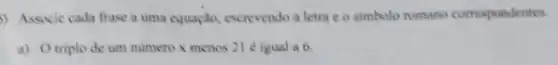 ) Associe cada frase a uma equação, escrevendo a letra c o simbolo romano correspondentes.
a) Otriplo de um numero x menos 21 é igual a 6.