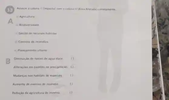 Associe a coluna A (Impacto) com a coluna B (Area Afetada)corretamente.
13
a) Agricultura
b) Biodiversidade
c) Gestão de recursos hidricos
d) Controle de incêndios
e) Planejamento urbano
B
Diminuição de fontes de água doce
Alteraçōes em padroes de precipitação. o
Mudanças nos habitats de espécies.	( )
Aumento de eventos de incéndio.	()
Redução da agricultura de inverno ()