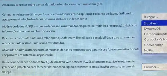 Associe os conceitos sobre bancos de dados não relacionais com suas definições
Componente intermediario que formece uma interface entre a aplicação e o banco de dados, facilitandoo
acesso e manipulação dos dados de forma abstrata e independente.
Modelo de dados NoSQL em que os dados são armazenados em pares permitindo a recuperação rápida de
informações com base na chave de acesso.
square 
Escryher...
Escolher...
DynamoDB
Gerenciament
Camada lógic
Chave-valor
Refere-se a bancos dedados não relacionais que oferecem flexibilidade e escalabilidade para armazenare
recuperar dados estruturadose não estruturados.
Atividade deadministrare controlar recursos, dados ou processos para garantir seu funcionamento eficiente
e seguro em um sistema ou organização
Um serviço de banco de dados NoSQL da Amazon Web Services (AWS), altamente escalável e totalmente
gerenciado, projetado para formecer desempenho rápido e consistente em aplicações com alto volume de
square