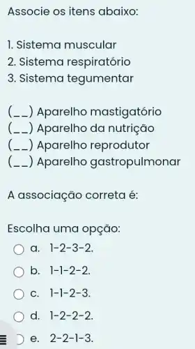 Associe os itens abaixo:
1. Sistema muscular
2. Sistema respiratório
3. Sistema tegumentar
__ ) Aparelho mastigatório
) Aparelho da nutrição
) Aparelho reprodutor
) Aparelho gastropulmonar
A associação correta é:
Escolha uma opção:
a. 1-2-3-2
b. . 1-1-2-2
C. 1-1-2-3
d. 1-2-2-2.
D e. 2-2-1-3