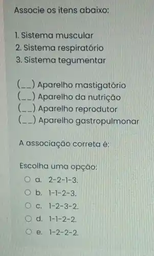 Associe os itens abaixo:
1. Sistema muscular
2. Sistema respiratório
3. Sistema tegumentar
( __ ) Aparelho mastigatório
( ) Aparelho da nutrição
(-) Aparelho reprodutor
(-) Aparelho gastropulmonar
A associação correta é:
Escolha uma opção:
a. 2-2-1-3
b. 1-1-2-3
C. 1-2-3-2
d. 1-1-2-2
e. 1-2-2-2