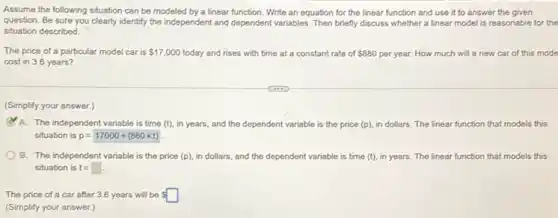 Assume the following situation can be modeled by a linear function. Write an equation for the linear function and use it to answer the given
question. Be sure you clearly identify the independent and dependent variables. Then briefly discuss whether a linear model is reasonable for the
situation described.
The price of a particular model car is 17,000 today and rises with time at a constant rate of 880 per year. How much will a new car of this mode
cost in 3.6 years?
(Simplify your answer.)
A. The independent variable is time (t), in years and the dependent variable is the price (p).in dollars. The linear function that models this
situation is p=17000+(880times t)
B. The independent variable is the price (p).in dollars, and the dependent variable is time (t), in years. The linear function that models this
situation is t=square 
The price of a car after 3.6 years will be s
(Simplify your answer.)