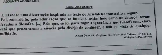 ASSUNTO ABORDADO:
Texto Dissertativo
1. Elabore uma dissertação inspirada no texto de Aristóteles transcrito a seguir.
Foi,com efeito, pela admiração que os homens , assim hoje como no começo foram
levados a filosofar. [...]Pelo que, se foi para fugir à ignorância que filosofaram . claro
está que procuraram a ciência pelo desejo de conhecer, e não em vista de qualquer
utilidade.
ARISTÓTELES Metafisica. São Paulo:Abril Cultural, 1973 D. 214.
(Coleção Os Pensadores)
__