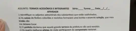 ASSUNTO: TERMOS ACESSORIOSE INTEGRANTES Série: __ Turma: Data:
ATIVIDADE
1-Identifique os adjuntos adnominals dos substantivos que estão sublinhados.
a) As cabxas de fósforo coloridas e novinhas formavam uma bonita e atraente coleção, que meu
irmão não
me deixava tocar.
b) 0 prefeito declarou que aquele grande terreno da prefeitura não serd vendido.
c) Os quatro melhores atletas do clube participaram do campeonato nacional.