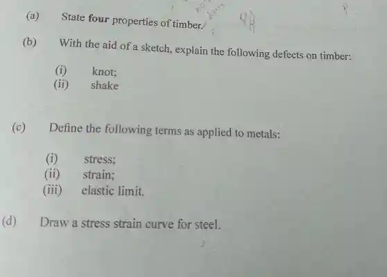 (a)
State four properties of timber.
(b)
With the aid of a sketch , explain the following defects on timber:
(1)
knot;
(ii)shake
(C) Define the following terms as applied to metals:
(i) stress;
ii) strain;
(iii) elastic limit.
(d) Draw a stress strain curve for steel.