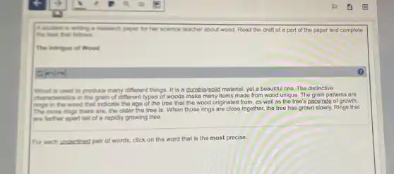 A.student is writing is research paper for her science teacher about wood Read the draft of a part of the paper and complete
the test that follows.
The Intrigue of Wood
Wood is used to produce many different things It is a durable/solid material, yet a beautiful one. The distinctive
characteristics in the grain of different types of woods make many items made from wood unique. The grain patterns are
rings in the wood that indicate the age of the tree that the wood originated from, as well as the tree's pace/rate of growth.
more rings there are the older the tree is. When those rings are close together, the tree has grown slowly. Rings that
are farther apart tell of a rapidly growing tree.
For each underlined pair of words, click on the word that is the most precise.