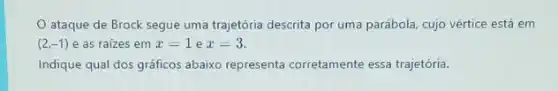 ataque de Brock segue uma trajetória descrita por uma parábola, cujo vértice está em
(2,-1) e as raizes em x=1 e x=3.
Indique qual dos gráficos abaixo representa corretamente essa trajetória.