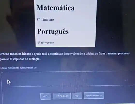 atemátic a
3^circ  trimestre
Portug ues
3^circ  trimestre
Ordene todos os blocos e ajude José a continuar de desenvolvendo lo a página ao fazer o mesmo processo
para as disciplinas de Biologia.
Clique nos blocos para ordená-los
<m1>
<h1>Biologia
<p>30 trimestre