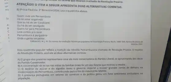 ATENGÃO! 0 ITEM A SEGUIR APRESENTA DUAS ALTERNATIVAS CORRETAS.
8) (Prova Paulista-3" Bimestre/2024 Leia a quadrinha abaixo.
Quem viver em Pernambuco
Há de estar enganado
Que ou há de ser Cavalcanti
Ou há de ser cavalgado
Quem for para Pernambuco
Leve contas prá rezar
Pernambuco é purgatório
Onde a gente vai penar.
CARVALHO, M.J. M. Os nomes da revolução: lideranças populares na Insurreição Praieira Recife. 1848-1849 Revista Brasileira de
História, 2003
Essa quadrinha popular refletia a tradição da rebelião Pernambucana chamada de Revolução Praieira. A respeito
da Revolução Praieira, assinale as duas alternativas corretas.
A) O grupo dos praieiros representava uma ala mais conservadora do Partido Liberal, se aproximando das ideias
do Partido Conservador.
B) A concentração de terras nas mãos de familias locais foi um dos fatores que motivou a revolta.
C) O declínio do açúcar e do algodão levou o governo imperial a investi grandes somas de dinheiro na
modernização de Pernambuco contribuindo para o fim do movimento rebelde.
D) A presença portuguesa em setores do comércio e da politica gerou um forte sentimento antilusitano na
população.