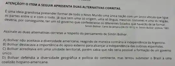 ATENGÃO! O ITEM A SEGUIR APRESENTA DUAS ALTERNATIVAS CORRETAS.
Euma ideia grandiosa pretender formar de todo o Novo Mundo uma única nação com um único vínculo que ligue
as partes entre si e com o todo. Já que tem uma só origem, uma só lingua, mesmos costumes e uma só religião,
deveria, por conseguinte, ter um só governo que confederasse os diferentes Estados que haverão de se formar.
Simón Bolivar. Carta da Jamaica [06.09.1815] In: Simón Bolivar: politica 1983
Assinale as duas alternativas corretas a respeito do pensamento de Simón Bolívar.
A) Bolívar não aceitava a diversidade americana, reagindo de maneira contrária à independência da Argentina.
B) Bolívar destacava a importância do apoio externo para alcançar a independência das colônias espanholas.
C) Bolívar acreditava em uma unidade territorial , porém sabia que não seria possivel a formação de um governo
único.
D) Bolívar defendia a diversidade geográfica e política do continente, mas tentou submeter o Brasil à uma
coalizão hispano -americana.