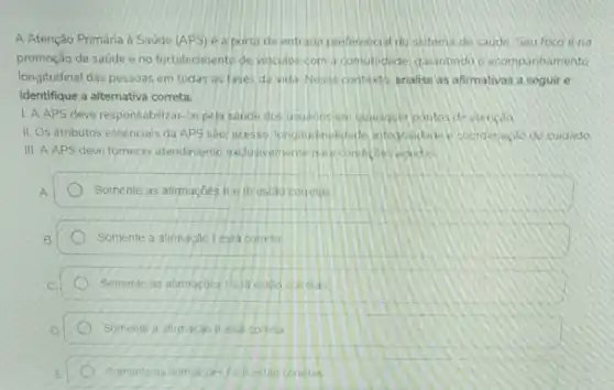 A Atenção Primária à Saúde (APS) é a porta de entrada preferencial do sistema de Saude Seufoco éna
promoção da saúde e no fortalecimento de vinculos com a comunidade garantindo o acompanhamento
longitudinal das pessoas em todas as fases da vida Nesse contexto analise as afirmativas a seguir e
identifique a alternativa correta.
1. A APS deve responsabilizar-se pela saude dos usuanos en guensquer pontos de stendso
II. Os atributos essenciais da APS sào; acesso longitudinalidade integraidade t coorderieçáo do cuidado
III AAPS deve fornecer atendimento exclusivemente part condicoes vouds
Somente as afirmacbes IIe III estǎo correths
Somente a atimação lesta correta
Somente as afimaçoes le III estao corelas
Somente a afirmacao II está correta
Somente as afimacoes /e il estao correlas