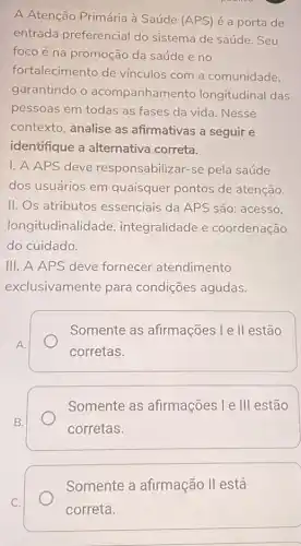 A Atenção Primária à Saúde (APS) é a porta de
entrada preferencial do sistema de saúde . Seu
foco é na promoção da saúde e no
fortalecimento de vínculos com a comunidade,
garantindo o acompanhamento longitudinal das
pessoas em todas as fases da vida. Nesse
contexto, analise as afirmativas a seguir e
identifique a alternativa correta.
I. A APS deve responsabilizar-se pela saúde
dos usuários em quaisquer pontos de atenção.
II. Os atributos essenciais da APS são: acesso,
longitudinali dade, integralidade e coordenação
do cuidado.
III. A APS deve fornecer atendimento
exclusivamente para condições agudas.
A.
Somente as afirmações l e II estão
corretas.
B.
Somente as afirmações I e III estão
corretas.
Somente a afirmação II está
correta.