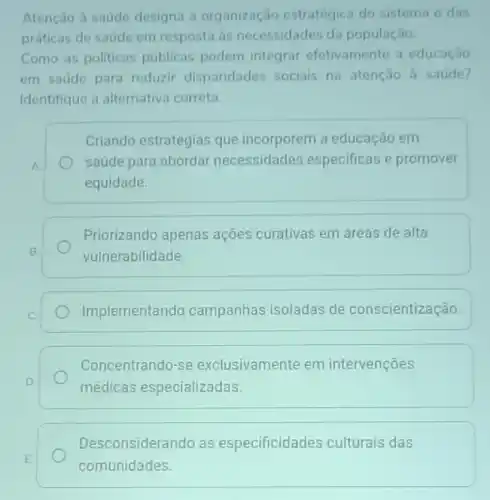 Atenção à saude designa a organização estratégica do sistema e das
práticas de saúde em resposta as necessidades da população.
Como as politicas públicas podem integrar efetivamente a educação
em saúde para reduzir disparidades sociais na atenção à saúde?
Identifique a alternativa correta.
Criando estratégias que incorporem a educação em
saúde para abordar necessidades especificas e promover
equidade.
B.
Priorizando apenas ações curativas em áreas de alta
vulnerabilidade.
Implementando campanhas isoladas de conscientização.
Concentrando-se exclusivamente em intervenções
médicas especializadas
Desconsiderando as especificidades culturais das
comunidades.