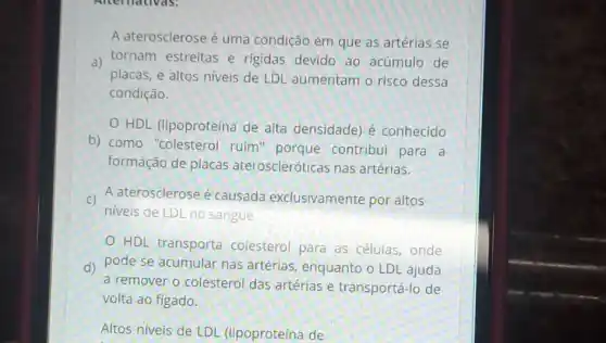 A aterosclerose é uma condição em que as artérias se
a) tornam estreitas e rigidas devido ao acúmulo de
placas, e altos niveis de LDL aumentam o risco dessa
condição.
HDL (lipoproteína de alta densidade)é conhecido
b) como "colesterol ruim" porque contribui para a
formação de placas ateroscleróticas nas artérias.
c) A aterosclerose é causada exclusivamente por altos
niveis de LDL no sangue
HDL transporta colesterol para as células, onde
d) pode se acumular nas artérias, enquanto o LDL ajuda
a remover o colesterol das artérias e transportá-lo de
volta ao figado.
Altos níveis de LDL (lipoproteína de