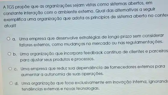 ATGS propōe que as organizações sejam vistas como sistemas abertos , em
constante interação com o ambiente externo .Qual das alternativas a seguir
exemplifica uma organização que adota os princípios de sistema aberto no conte
atual?
a. Uma empresa que desenvolve estratégias de longo prazo sem considerar
fatores externos , como mudanças no mercado ou nas regulamentações.
b. Uma organização que incorpora feedback contínuo de clientes e parceiros
para ajustar seus produtos e processos.
c. Uma empresa que reduz sua dependência de fornecedores externos para
aumentar a autonomia de suas operações.
d. Uma organização que foca exclusivamente em inovação interna , ignorand
tendências extemas e novas tecnologias.