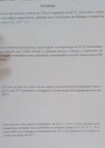 Athvitodes
n vaso de ouro com volume de 3 litros e nquecide em 50^circ C Quill seed o volume
vaso apos o aquecimenta subendo queo coeficiente the dilumpho volumetrica
ouro 15.10^-6C
Jma substância foi exposta a uma variacho de temperature de 50^circ C sumentimda
seu volume em 2 litros devido a dilutaplo termica Calcule o coeficiente de
dilatapho volumetrica desse substincin considerando o volume inicial iquill a 800
litros.
Um Cubo de lado 2m e felto de um material cujo coeficiente de differencialinear e
igual a 0,8.10^- Determine a variação de volume deste cubo quintle aquecido em
120^circ C
- Uma placa de vidro possui as dimensties de 20m=20m=21m
temperature ambiente. Seu oneficiente de dilutacion Timem 29times 11+69
placa sofrer uma variação de temperature de 20^circ C the qummo seni 2
volume da placa, em m^2