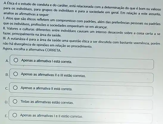 Aếtica éo estudo de conduta e do caráter, está relacionada com a determinação do que é born ou valioso
para os individuos, para grupos de individuos e para a sociedade em geral. Em relação a este assunto.
analise as afirmativas a seguir:
I. Atos que são éticos refletem um compromisso com padrões, além das preferências pessoais ou padrões
que os individuos, profissões e sociedades empenham-se em alcançar.
II. Valores e culturas differentes entre individuos causam um intenso desacordo sobre a coisa certa a se
fazer, principalmente na área da saúde.
III. A eutanásia é para a área da saúde uma questão ética a ser discutida com bastante veemência, porém
não há divergência de opinioes em relação ao procedimento.
Agora, escolha a alternativa CORRETA
Apenas a afirmativa l está correta.
Apenas as afirmativas IIe III estão corretas.
c. Apenas a afirmativall II está correta. Apenas a afirmativa
Todas as afirmativas estão corretas.
Apenas as afirmativas Ie II estão corretas.