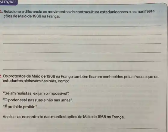 ATIQUE!
1. Relacione e diferencie os movimentos de contracultura estadunidenses e as manifesta-
ções de Maio de 1968 na França.
__
2. Os protestos de Maio de 1968 na França também ficaram conhecidos pelas frases que os
estudantes pichavam nas ruas, como:
"Sejam realistas, exjjamo impossivel".
"O poder está nas ruas e não nas urnas".
"E proibido proibir!"
Analise-as no contexto das manifestações de Maio de 1968 na França.