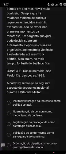 atirada em alto-mar . Havia muita
confusão . Sempre que há
mudança violenta de poder, a
regra dos entendidos é sumir,
evaporar-se , não se expor,, nos
primeiros momentos da
rebordosa , um sargento qualquer
pode decidir sobre um
fuzilamento . Depois as coisas se
organizam , até mesmo a violência
estruturada , até mesmo o
arbítrio . Mas quem , no meio
tempo , foi fuzilado , fuzilado fica
CONY, C . H . Quase memória . São
Paulo: Cia. das Letras , 1995.
A narrativa refere -se ao seguinte
aspecto da segurança nacional
durante a Ditadura Militar:
Institucionalização da repressão como
política estatal.
Normatização da censura como
mecanismo de controle.
Legitimação da propaganda como
estratégia psicossocial.
Validação do conformismo como
salvaguarda I do consenso.
Ordenação do bipartidarismo como
prerrogativa institucional.