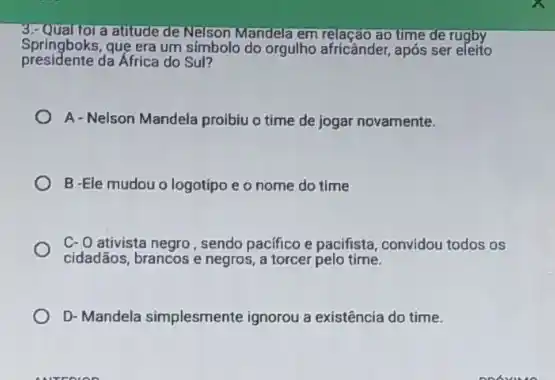 a atitude de Nelson Mandela em relação ao time de rugby
presidente da África do Sul?
Springboks, que era um simbolo do orgulho africânder após ser eleito
A-Nelson Mandela proibiu o time de jogar novamente.
B -Ele mudou o logotipo e o nome do time
C-O ativista negro, sendo pacifico e pacifista, convidou todos os
cidadãos, brancos e negros a torcer pelo time.
D- Mandela simplesmente ignorou a existência do time.