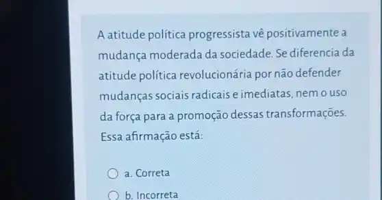 A atitude política progressista vê positivamente a
mudança moderada da sociedade.Se diferencia da
atitude política revolucioná ria por não defender
mudanças sociais radicais e imediatas, nem o uso
da força para a promoção dessas transformações.
Essa afirmação está:
a. Correta
b. Incorreta